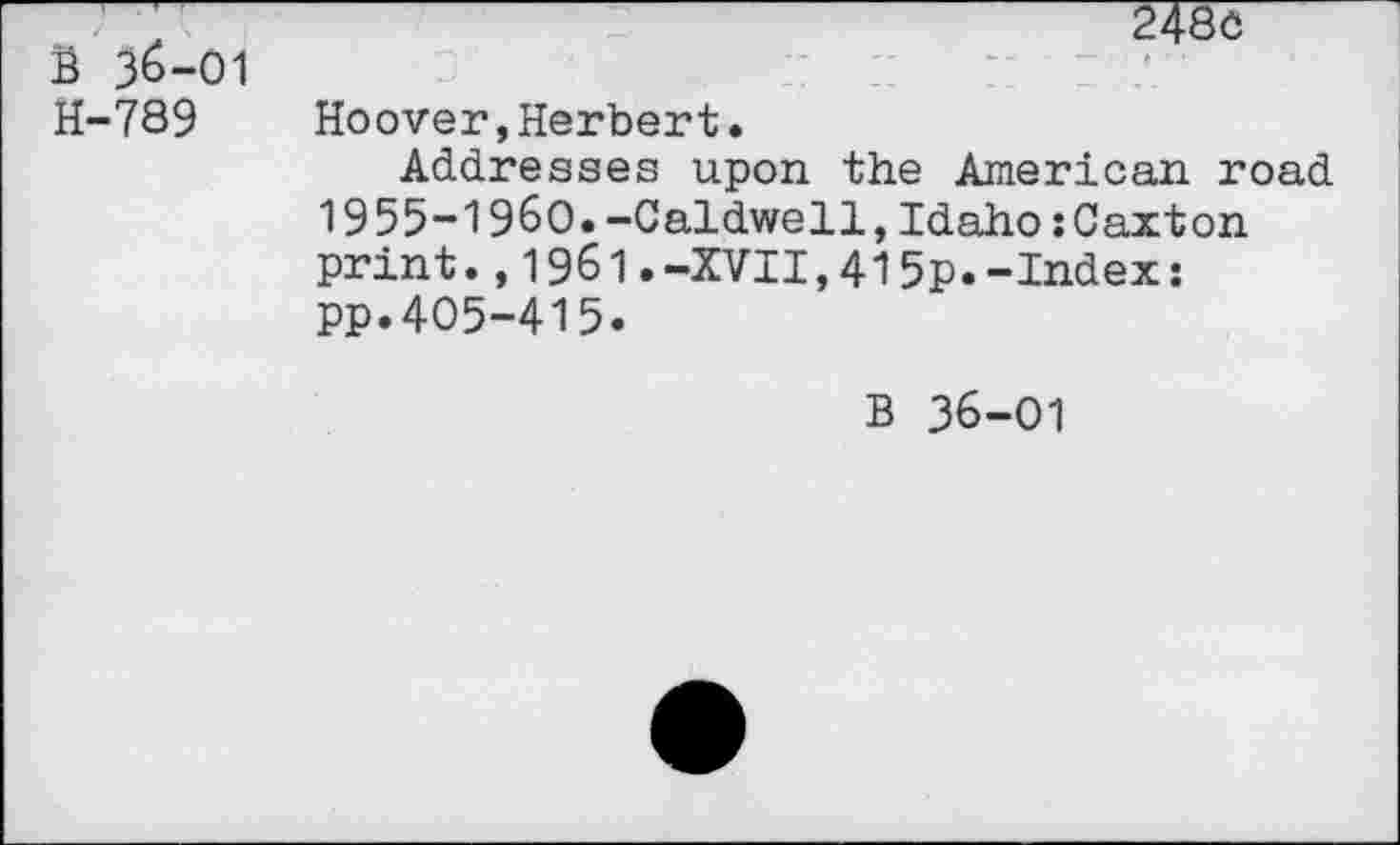 ﻿B 36-01 H-789
* ■
Hoover,Herbert.
Addresses upon the American road 1955-1960.-Caldwell,Idaho:Caxton print.,1961.-XVII,415p.-Index: pp.405-415.
B 36-01